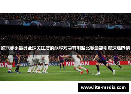 欧冠赛季最具全球关注度的巅峰对决有哪些比赛最能引爆球迷热情